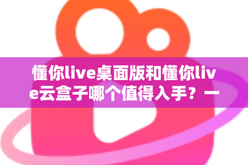 懂你live桌面版和懂你live云盒子哪个值得入手？一站式选购对比全解析
