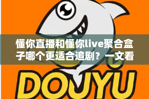 懂你直播和懂你live聚合盒子哪个更适合追剧？一文看懂两种追剧方案的核心差异与选购建议
