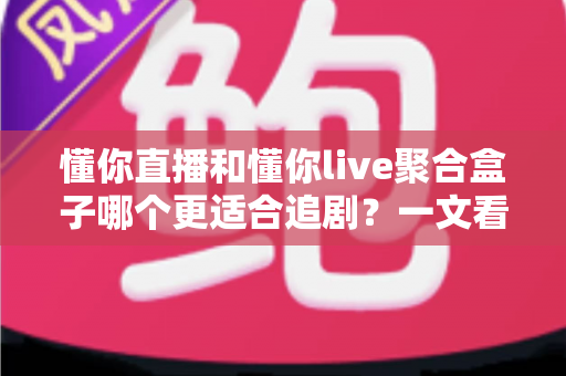 懂你直播和懂你live聚合盒子哪个更适合追剧？一文看懂两种追剧方案的核心差异与选购建议