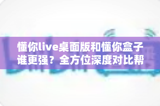 懂你live桌面版和懂你盒子谁更强?全方位深度对比帮你选对直播工具 懂你live桌面版和懂你盒子谁更强?全方位深度对比帮你选对直播工具
