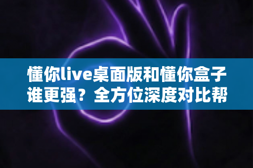 懂你live桌面版和懂你盒子谁更强?全方位深度对比帮你选对直播工具 懂你live桌面版和懂你盒子谁更强?全方位深度对比帮你选对直播工具