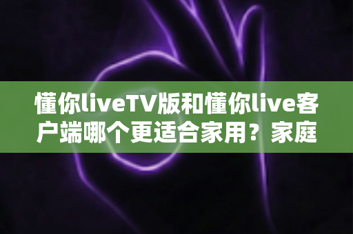 懂你liveTV版和懂你live客户端哪个更适合家用？家庭观影全方位对比指南帮你一次选对