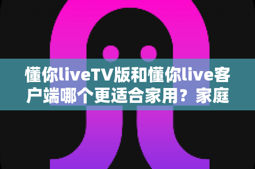 懂你liveTV版和懂你live客户端哪个更适合家用？家庭观影全方位对比指南帮你一次选对