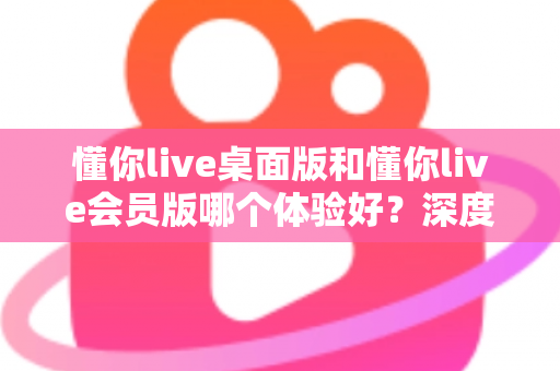 懂你live桌面版和懂你live会员版哪个体验好?深度对比评测帮你选对版本不踩坑 懂你live桌面版和懂你live会员版哪个体验好?深度对比评测帮你选对版本不踩坑