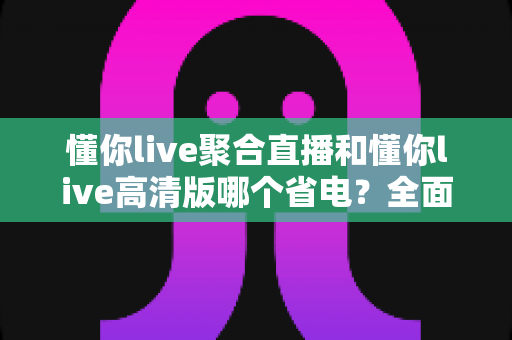 懂你live聚合直播和懂你live高清版哪个省电？全面对比分析帮你选出最省电的直播观影方案