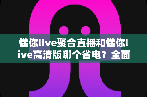 懂你live聚合直播和懂你live高清版哪个省电？全面对比分析帮你选出最省电的直播观影方案