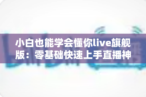 小白也能学会懂你live旗舰版：零基础快速上手直播神器全攻略