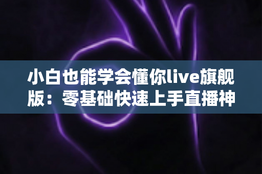 小白也能学会懂你live旗舰版：零基础快速上手直播神器全攻略