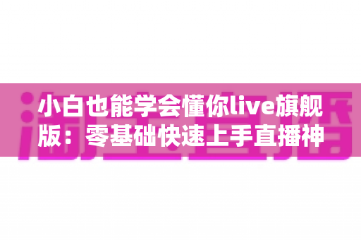 小白也能学会懂你live旗舰版：零基础快速上手直播神器全攻略