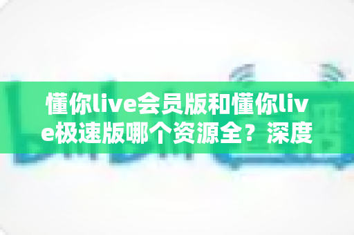 懂你live会员版和懂你live极速版哪个资源全?深度对比测评帮你一次选对不踩坑 懂你live会员版和懂你live极速版哪个资源全?深度对比测评帮你一次选对不踩坑