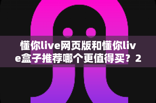 懂你live网页版和懂你live盒子推荐哪个更值得买？2025最新选购指南助你轻松避坑