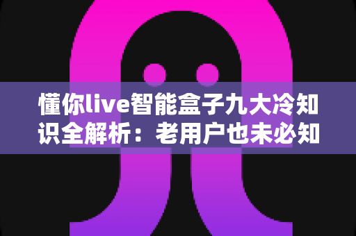懂你live智能盒子九大冷知识全解析:老用户也未必知道的隐藏功能与实用技巧 懂你live智能盒子九大冷知识全解析:老用户也未必知道的隐藏功能与实用技巧