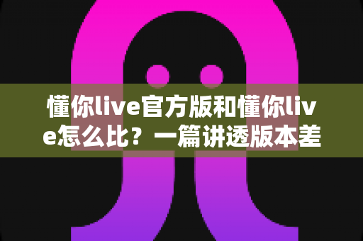 懂你live官方版和懂你live怎么比？一篇讲透版本差异与选择技巧的实用指南
