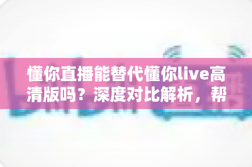 懂你直播能替代懂你live高清版吗?深度对比解析,帮你找到最合适的直播体验方案 懂你直播能替代懂你live高清版吗?深度对比解析,帮你找到最合适的直播体验方案