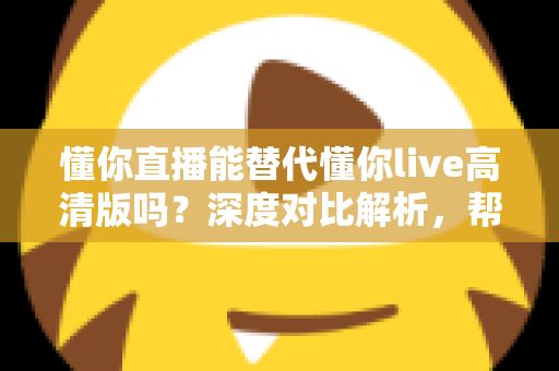 懂你直播能替代懂你live高清版吗?深度对比解析,帮你找到最合适的直播体验方案 懂你直播能替代懂你live高清版吗?深度对比解析,帮你找到最合适的直播体验方案