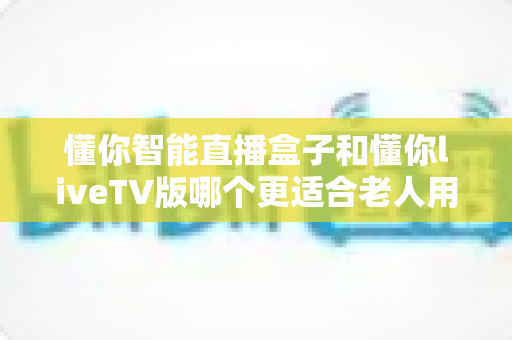懂你智能直播盒子和懂你liveTV版哪个更适合老人用？深度对比评测助您轻松选购