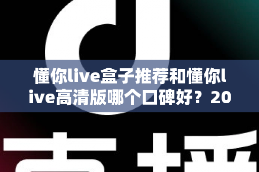 懂你live盒子推荐和懂你live高清版哪个口碑好？2025年最新深度对比与选购指南