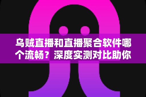 乌贼直播和直播聚合软件哪个流畅？深度实测对比助你选出最佳观影方案