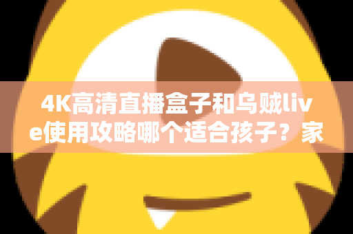 4K高清直播盒子和乌贼live使用攻略哪个适合孩子?家长必读的深度对比与安全观看指南 4K高清直播盒子和乌贼live使用攻略哪个适合孩子?家长必读的深度对比与安全观看指南
