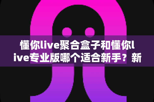 懂你live聚合盒子和懂你live专业版哪个适合新手?新手选型避坑指南,一文帮你找准起点 懂你live聚合盒子和懂你live专业版哪个适合新手?新手选型避坑指南,一文帮你找准起点