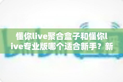 懂你live聚合盒子和懂你live专业版哪个适合新手?新手选型避坑指南,一文帮你找准起点 懂你live聚合盒子和懂你live专业版哪个适合新手?新手选型避坑指南,一文帮你找准起点