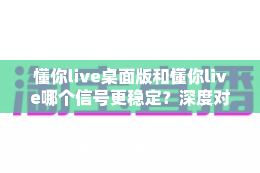 懂你live桌面版和懂你live哪个信号更稳定？深度对比分析与全面测评