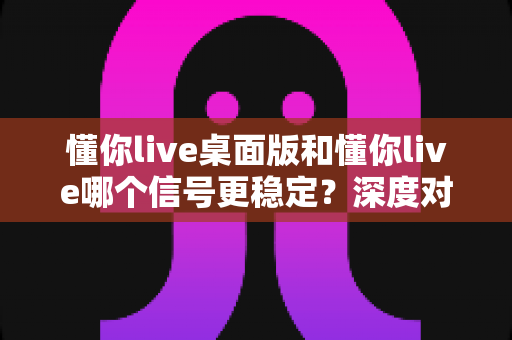 懂你live桌面版和懂你live哪个信号更稳定？深度对比分析与全面测评