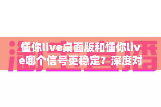懂你live桌面版和懂你live哪个信号更稳定？深度对比分析与全面测评