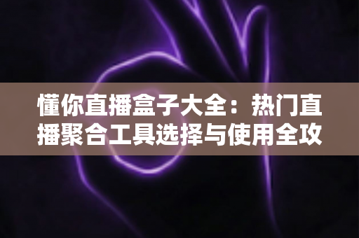 懂你直播盒子大全：热门直播聚合工具选择与使用全攻略