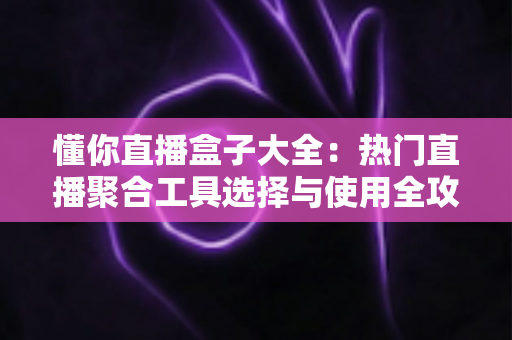 懂你直播盒子大全：热门直播聚合工具选择与使用全攻略