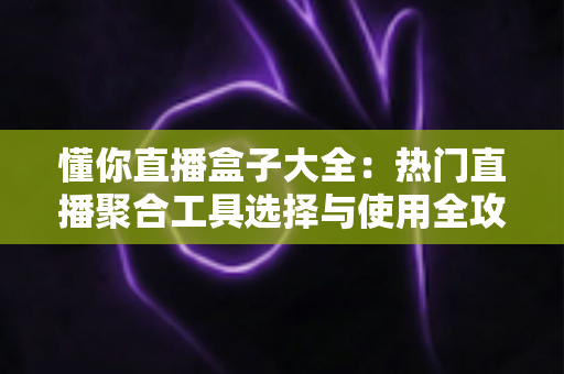 懂你直播盒子大全：热门直播聚合工具选择与使用全攻略