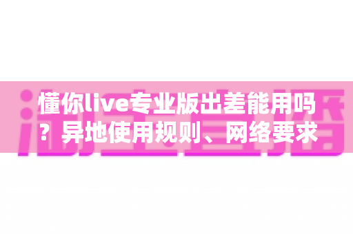 懂你live专业版出差能用吗?异地使用规则、网络要求与出差场景全解析 懂你live专业版出差能用吗?异地使用规则、网络要求与出差场景全解析