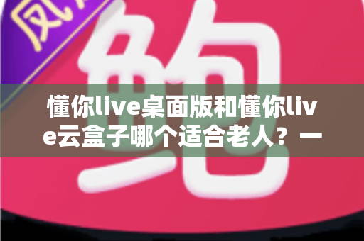 懂你live桌面版和懂你live云盒子哪个适合老人？一份写给子女的贴心选购指南