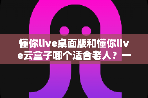 懂你live桌面版和懂你live云盒子哪个适合老人？一份写给子女的贴心选购指南