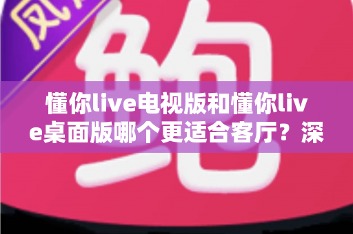 懂你live电视版和懂你live桌面版哪个更适合客厅?深度对比帮你选对版本,客厅观影体验直接拉满 懂你live电视版和懂你live桌面版哪个更适合客厅?深度对比帮你选对版本,客厅观影体验直接拉满