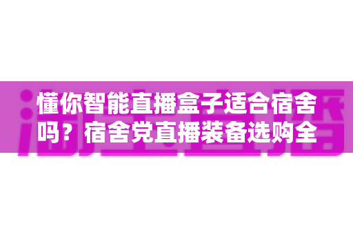懂你智能直播盒子适合宿舍吗?宿舍党直播装备选购全攻略与深度测评 懂你智能直播盒子适合宿舍吗?宿舍党直播装备选购全攻略与深度测评