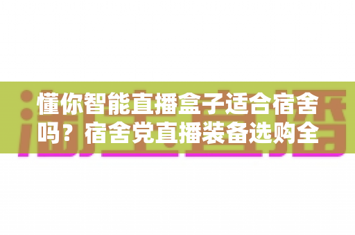 懂你智能直播盒子适合宿舍吗?宿舍党直播装备选购全攻略与深度测评 懂你智能直播盒子适合宿舍吗?宿舍党直播装备选购全攻略与深度测评