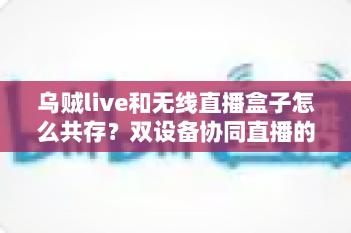 乌贼live和无线直播盒子怎么共存?双设备协同直播的完整实用指南 乌贼live和无线直播盒子怎么共存?双设备协同直播的完整实用指南