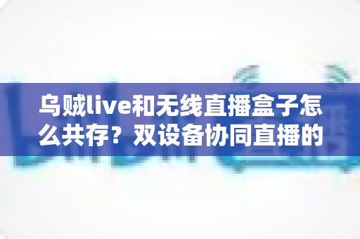 乌贼live和无线直播盒子怎么共存？双设备协同直播的完整实用指南