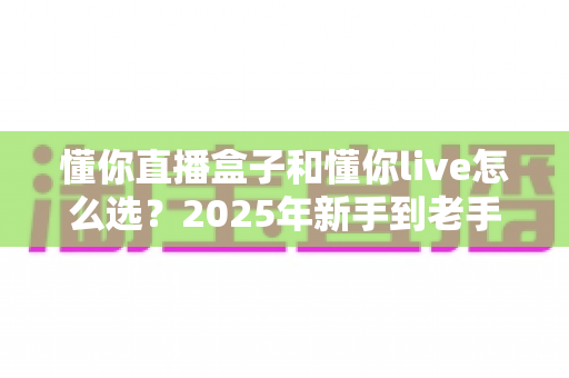 懂你直播盒子和懂你live怎么选?2025年新手到老手最全选购指南,帮你一步到位不踩坑 懂你直播盒子和懂你live怎么选?2025年新手到老手最全选购指南,帮你一步到位不踩坑