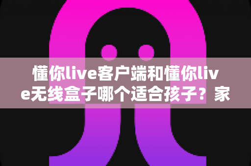 懂你live客户端和懂你live无线盒子哪个适合孩子？家长必读的选购对比指南
