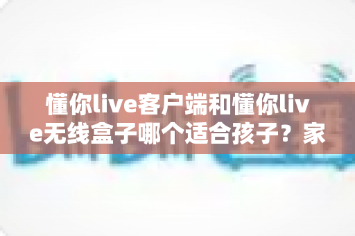 懂你live客户端和懂你live无线盒子哪个适合孩子？家长必读的选购对比指南