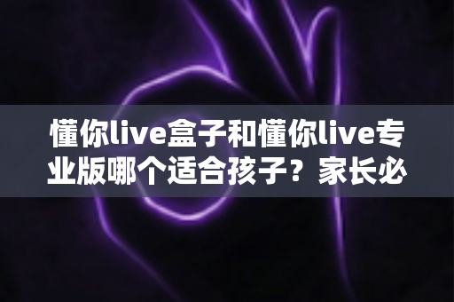 懂你live盒子和懂你live专业版哪个适合孩子?家长必读的深度对比与选购指南 懂你live盒子和懂你live专业版哪个适合孩子?家长必读的深度对比与选购指南