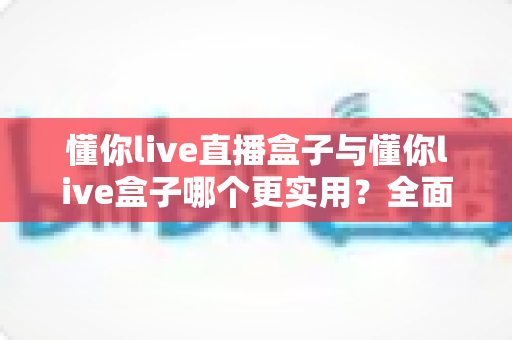懂你live直播盒子与懂你live盒子哪个更实用?全面深度对比评测帮你选出最佳选择 懂你live直播盒子与懂你live盒子哪个更实用?全面深度对比评测帮你选出最佳选择
