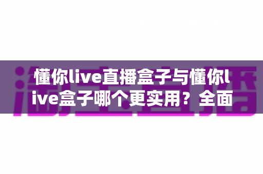 懂你live直播盒子与懂你live盒子哪个更实用?全面深度对比评测帮你选出最佳选择 懂你live直播盒子与懂你live盒子哪个更实用?全面深度对比评测帮你选出最佳选择