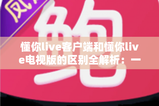 懂你live客户端和懂你live电视版的区别全解析:一文读懂如何选择最适合自己的观影方式 懂你live客户端和懂你live电视版的区别全解析:一文读懂如何选择最适合自己的观影方式