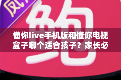 懂你live手机版和懂你电视盒子哪个适合孩子？家长必读的全面对比与选择指南