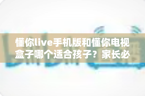 懂你live手机版和懂你电视盒子哪个适合孩子？家长必读的全面对比与选择指南