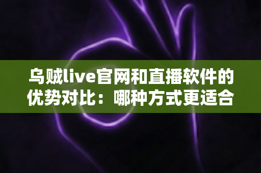 乌贼live官网和直播软件的优势对比：哪种方式更适合你的观看需求？