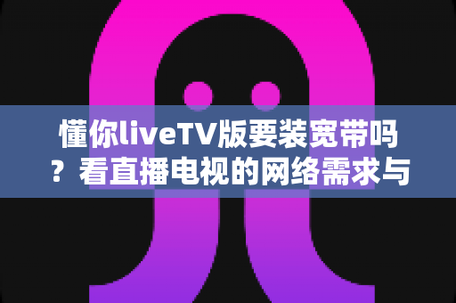 懂你liveTV版要装宽带吗？看直播电视的网络需求与替代方案全面解析